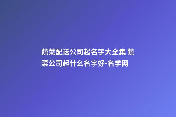 蔬菜配送公司起名字大全集 蔬菜公司起什么名字好-名学网